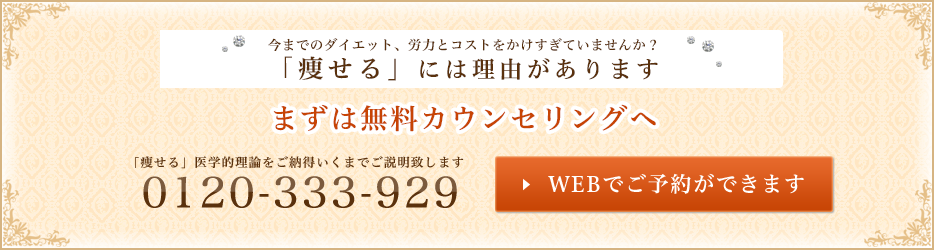 今までのダイエット、労力とコストをかけすぎていませんか？ 「痩せる」には理由があります まずは無料カウンセリングへ 「痩せる」医学的理論をご納得いくまでご説明致します WEBでご予約ができます 