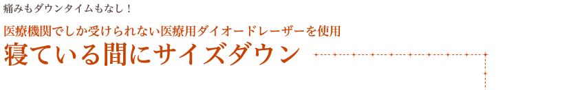 痛みもダウンタイムもなし！ 医療機関でしか受けられない医療用ダイオードレーザーを使用 寝ている間にサイズダウン