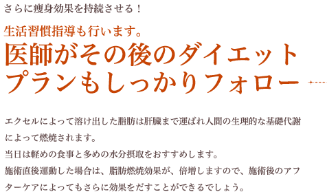 さらに痩身効果を持続させる！ 生活習慣指導も行います。 医師がその後のダイエット プランもしっかりフォロー エクセルによって溶け出した脂肪は肝臓まで運ばれ人間の生理的な基礎代謝によって燃焼されます。当日は軽めの食事と多めの水分摂取をおすすめします。施術直後運動した場合は、脂肪燃焼効果が、倍増しますので、施術後のアフターケアによってもさらに効果をだすことができるでしょう。