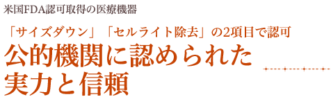 米国FDA認可取得の医療機器 「サイズダウン」「セルライト除去」の2項目で認可 公的機関に認められた 実力と信頼