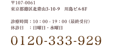 〒107-0061 東京都港区北青山3-10-9 川島ビル8F 診療時間：10：00～19：00(最終受付) 休診日：日曜日・水曜日 0120-333-929