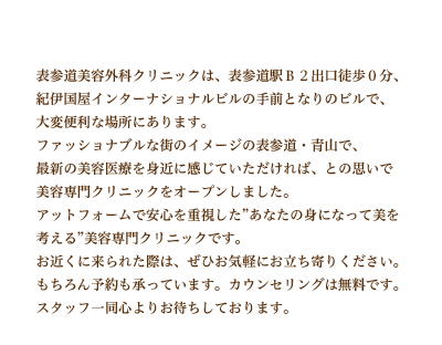 表参道美容外科クリニックは、表参道駅B2出口徒歩0分、紀伊国屋インターナショナルビルの手前となりのビルで、大変便利な場所にあります。ファッショナブルな街のイメージの表参道・青山で、最新の美容医療を身近に感じていただければ、との思いで美容専門クリニックをオープンしました。アットフォームで安心を重視した”あなたの身になって美を考える”美容専門クリニックです。お近くに来られた際は、ぜひお気軽にお立ち寄りください。もちろん予約も承っています。カウンセリングは無料です。スタッフ一同心よりお待ちしております。